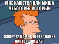 мне кажется или миша чеботорев который живет 72 доме в переяславке настоящий даун