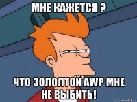 мне кажется ? что зололтой awp мне не выбить!