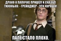 драко к папочке пришёл и сказал тихонько: - грейнджер - это хорошо! папе стало плохо.