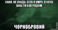 саня, не уходь. еслі я умру, я хочу шоб ти був рядом чорнобровий