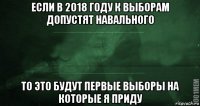 если в 2018 году к выборам допустят навального то это будут первые выборы на которые я приду