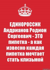 ЕДИНОРОССИК Андрианов Родион Сергеевич - ЭТО пипетка - а как извесно каждая пипетка мечтает стать клизьмой