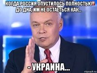 когда россия опустилось полностью до дна, им не остаеться как... - украина...