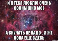 и я тебя люблю очень солнышко мое а скучать не надо .. я же пока еще сдесь