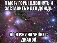 я могу горы сдвинуть и заставить идти дождь но я ржу на уроке с дианой