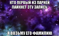 кто первый из парней лайкнет эту запись я возьму его фамилию