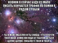 извини я сейчас буду оч мало писать кончается трафик но помни я рядом с тобой ты в моих мыслях и ты знаеш -что я почти твоя жена -и мне ни куда от тебя ни деться целую целую- люблю!1! твоя и твоя г