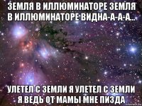 земля в иллюминаторе земля в иллюминаторе видна-а-а-а... улетел с земли я улетел с земли я ведь от мамы мне пизда