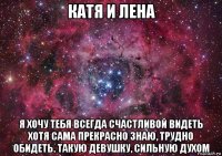 катя и лена я хочу тебя всегда счастливой видеть хотя сама прекрасно знаю, трудно обидеть. такую девушку, сильную духом