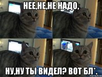 нее,не,не надо, ну,ну ты видел? вот бл*.