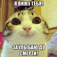 я вижу тебя! заулыбаю до смерти!