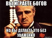 вы играете богов но вы делаете это без уважения