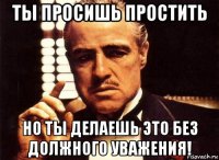 ты просишь простить но ты делаешь это без должного уважения!