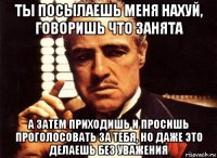 ты посылаешь меня нахуй, говоришь что занята а затем приходишь и просишь проголосовать за тебя, но даже это делаешь без уважения