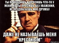 ты приходишь и просишь что-то у меня, но ты просишь без уважения, не предлагаешь мне дружбу даже не называешь меня "крестным"