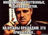 мне нужны качественные, здоровые детки. на органы продадим. это прибыльно...