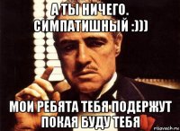 а ты ничего. симпатишный :))) мои ребята тебя подержут покая буду тебя