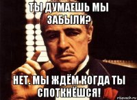 ты думаешь мы забыли? нет. мы ждём когда ты споткнёшся!