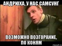 андрюха, у нас самсунг возможно возгорание, по коням