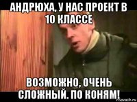 андрюха, у нас проект в 10 классе возможно, очень сложный. по коням!