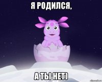 я родился, а ты нет)