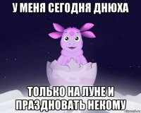 у меня сегодня днюха только на луне и праздновать некому