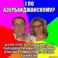 1 по азербайджанскому? без psp 15 лет! в следующий раз мы тебя задепортируем из азербайджана в россию в армию служить за такие оценки сука