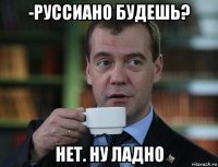 -руссиано будешь? нет. ну ладно