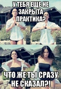 у тебя еще не закрыта практика? что же ты сразу не сказал?!