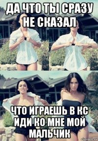 да что ты сразу не сказал что играешь в кс иди ко мне мой мальчик