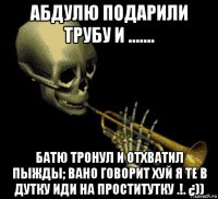 абдулю подарили трубу и ....... батю тронул и отхватил пыжды; вано говорит хуй я те в дутку иди на проститутку .!. ¿))