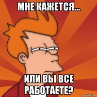 мне кажется... или вы все работаете?