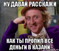 ну давай расскажи как ты пропил все деньги в казани