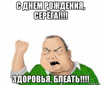 с днем рождения, серёга!!!! здоровья, блеать!!!!