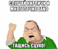 слушай кирпичи и многоточие band тащись сцуко!