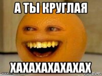 а ты круглая хахахахахахах