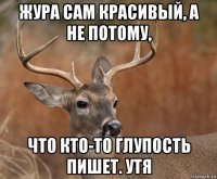 жура сам красивый, а не потому, что кто-то глупость пишет. утя