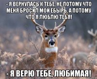 - я вернулась к тебе, не потому что меня бросил мой ёбырь, а потому что я люблю тебя! - я верю тебе, любимая!