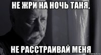 не жри на ночь таня, не расстраивай меня