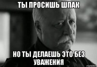 ты просишь шпак но ты делаешь это без уважения