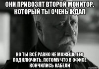 они привозят второй монитор, который ты очень ждал но ты всё равно не можешь его подключить, потому что в офисе кончились кабели