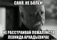 саня, не болей! не расстраивай пожалуйста леонида аркадьевича!