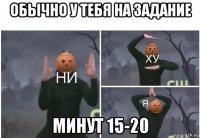 обычно у тебя на задание минут 15-20