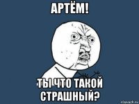 артём! ты что такой страшный?