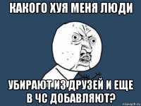 какого хуя меня люди убирают из друзей и еще в чс добавляют?