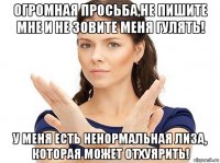 огромная просьба,не пишите мне и не зовите меня гулять! у меня есть ненормальная лиза, которая может отхуярить!