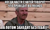 когда настя с катей говорят что проведут во friends а потом заходят без тебя))