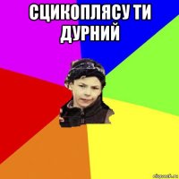 сцикоплясу ти дурний 