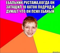 ебальник рустама,когда он затащил 10 каток подряд,и думает что он псих ебаный 