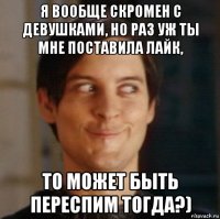 я вообще скромен с девушками, но раз уж ты мне поставила лайк, то может быть переспим тогда?)